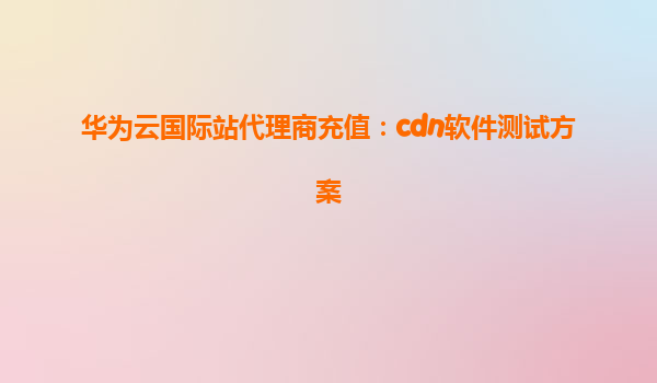 华为云国际站代理商充值：cdn软件测试方案
