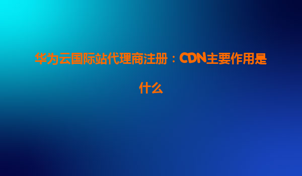 华为云国际站代理商注册：CDN主要作用是什么