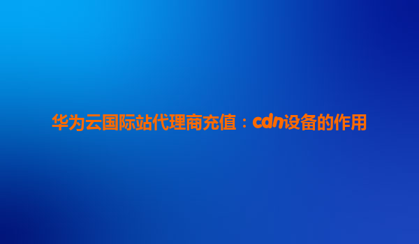 华为云国际站代理商充值：cdn设备的作用