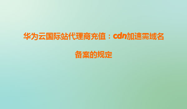 华为云国际站代理商充值：cdn加速需域名备案的规定