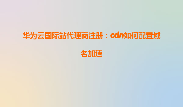华为云国际站代理商注册：cdn如何配置域名加速