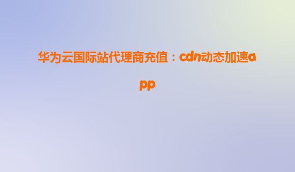 华为云国际站代理商充值：cdn动态加速app