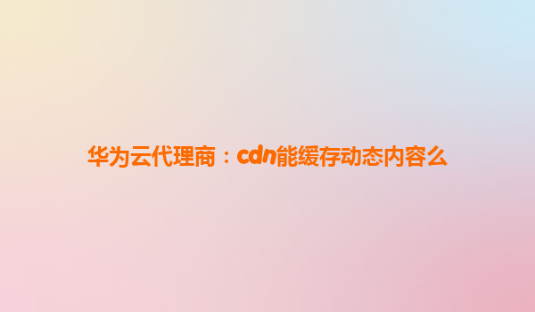 华为云代理商：cdn能缓存动态内容么