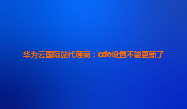 华为云国际站代理商：cdn设置不能更新了