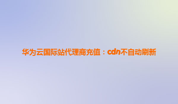 华为云国际站代理商充值：cdn不自动刷新