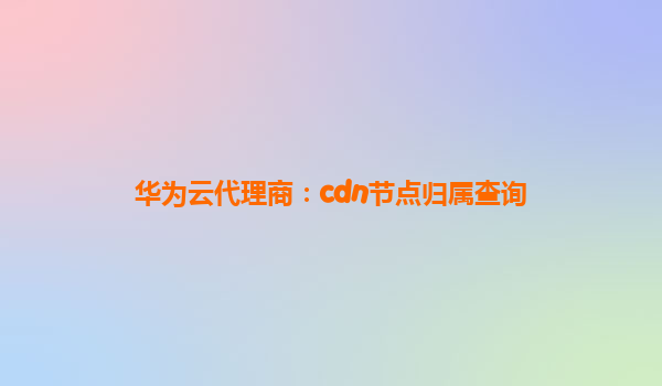 华为云代理商：cdn节点归属查询