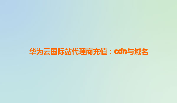 华为云国际站代理商充值：cdn与域名