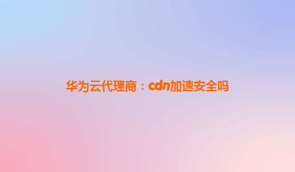 华为云代理商：cdn加速安全吗