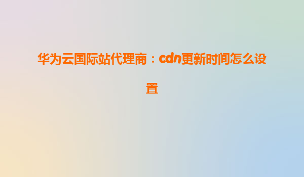 华为云国际站代理商：cdn更新时间怎么设置