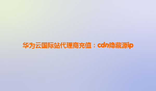 华为云国际站代理商充值：cdn隐藏源ip