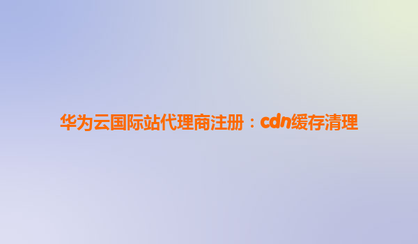 华为云国际站代理商注册：cdn缓存清理