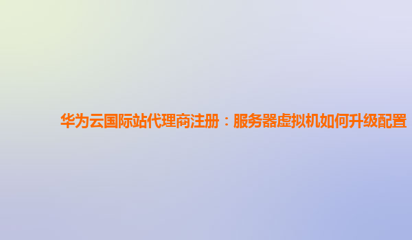 华为云国际站代理商注册：服务器虚拟机如何升级配置