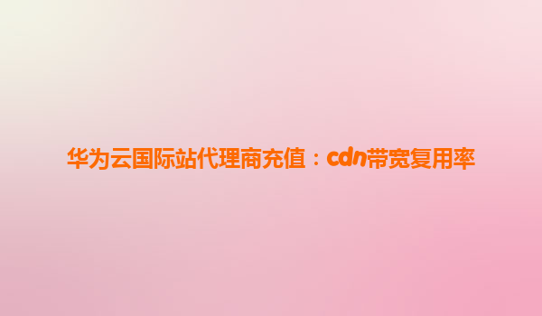 华为云国际站代理商充值：cdn带宽复用率