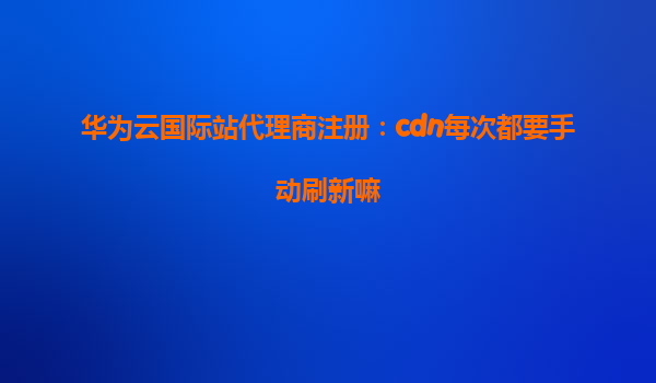 华为云国际站代理商注册：cdn每次都要手动刷新嘛