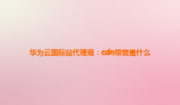 华为云国际站代理商：cdn带宽是什么