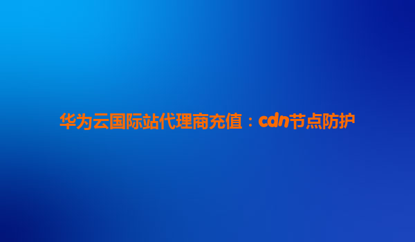 华为云国际站代理商充值：cdn节点防护