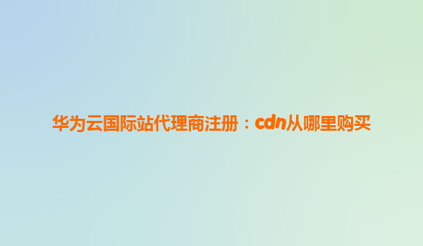 华为云国际站代理商注册：cdn从哪里购买