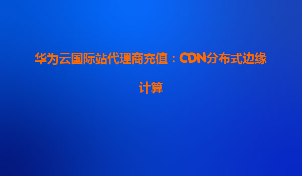 华为云国际站代理商充值：CDN分布式边缘计算