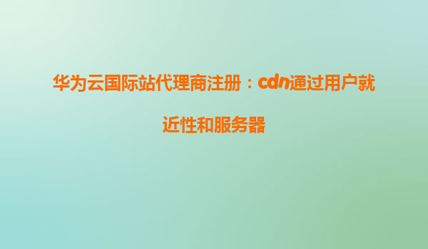 华为云国际站代理商注册：cdn通过用户就近性和服务器