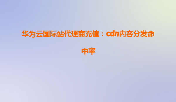 华为云国际站代理商充值：cdn内容分发命中率