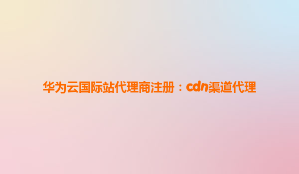 华为云国际站代理商注册：cdn渠道代理
