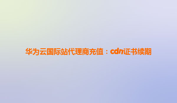 华为云国际站代理商充值：cdn证书续期