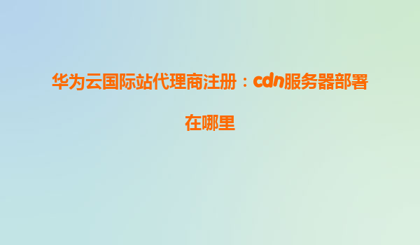 华为云国际站代理商注册：cdn服务器部署在哪里