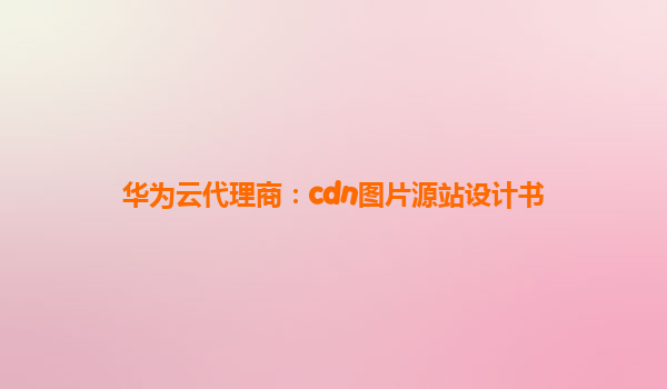华为云代理商：cdn图片源站设计书