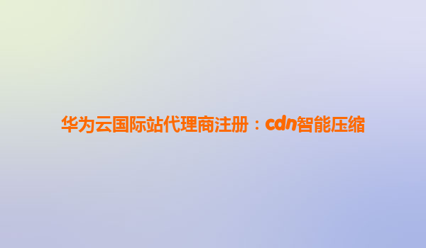华为云国际站代理商注册：cdn智能压缩