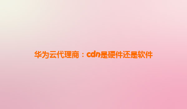 华为云代理商：cdn是硬件还是软件