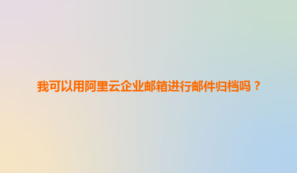 我可以用阿里云企业邮箱进行邮件归档吗？