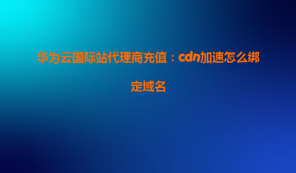华为云国际站代理商充值：cdn加速怎么绑定域名