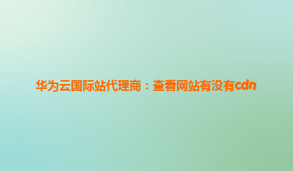 华为云国际站代理商：查看网站有没有cdn