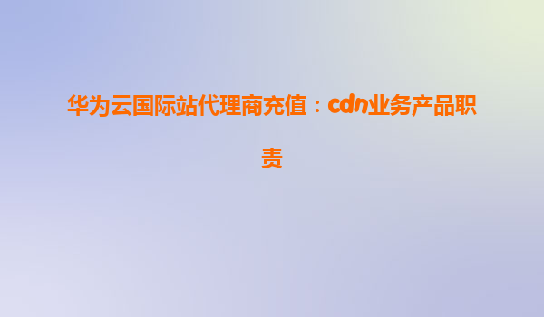 华为云国际站代理商充值：cdn业务产品职责