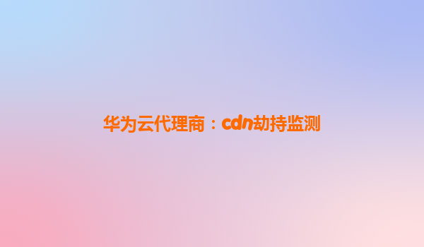华为云代理商：cdn劫持监测