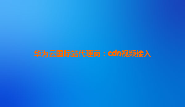华为云国际站代理商：cdn视频接入