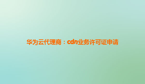 华为云代理商：cdn业务许可证申请
