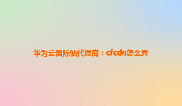 华为云国际站代理商：cfcdn怎么弄