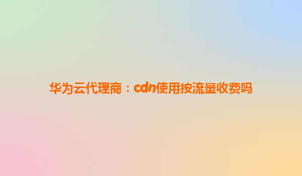 华为云代理商：cdn使用按流量收费吗