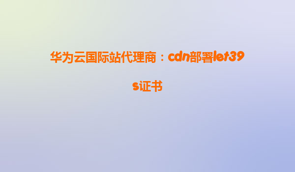 华为云国际站代理商：cdn部署let39s证书
