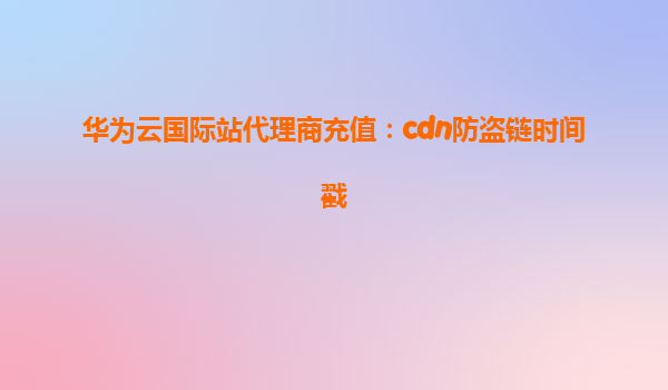 华为云国际站代理商充值：cdn防盗链时间戳