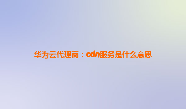 华为云代理商：cdn服务是什么意思