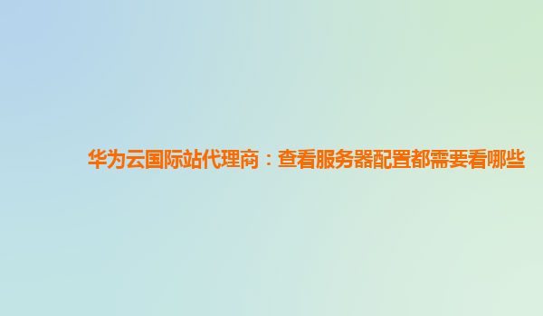 华为云国际站代理商：查看服务器配置都需要看哪些
