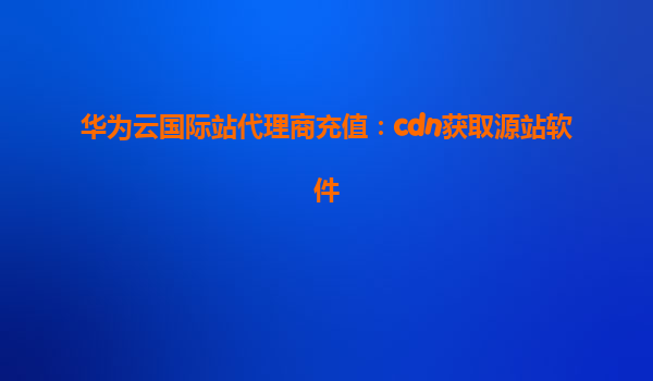 华为云国际站代理商充值：cdn获取源站软件
