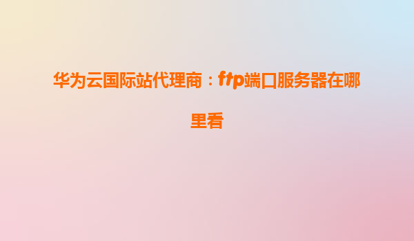 华为云国际站代理商：ftp端口服务器在哪里看