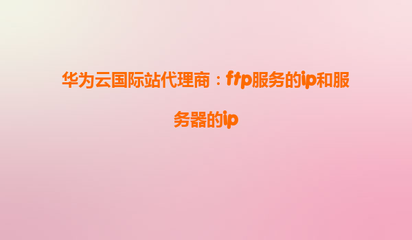 华为云国际站代理商：ftp服务的ip和服务器的ip