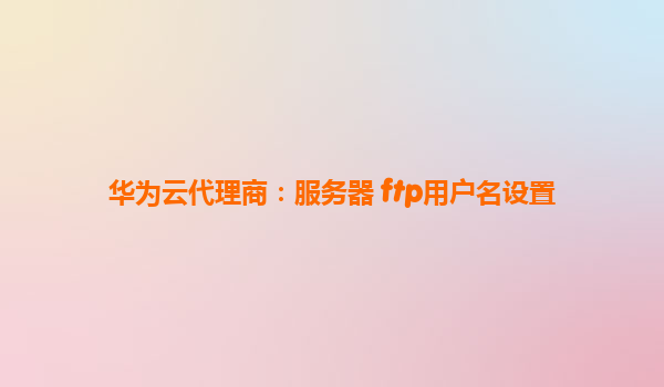华为云代理商：服务器 ftp用户名设置