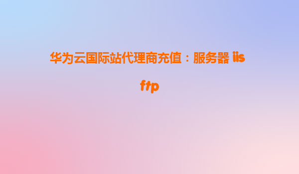 华为云国际站代理商充值：服务器 iis ftp