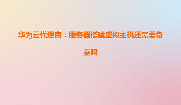 华为云代理商：服务器搭建虚拟主机还需要备案吗