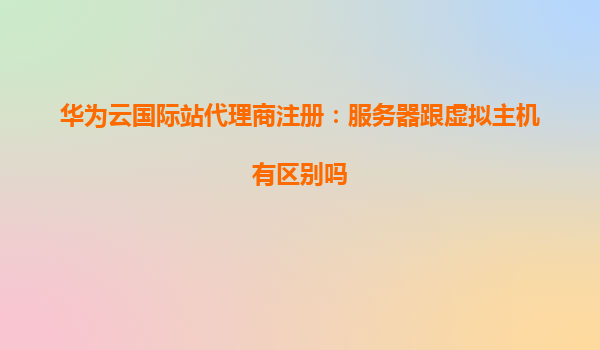 华为云国际站代理商注册：服务器跟虚拟主机有区别吗